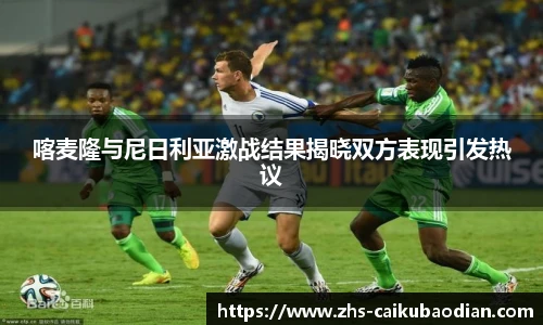 喀麦隆与尼日利亚激战结果揭晓双方表现引发热议